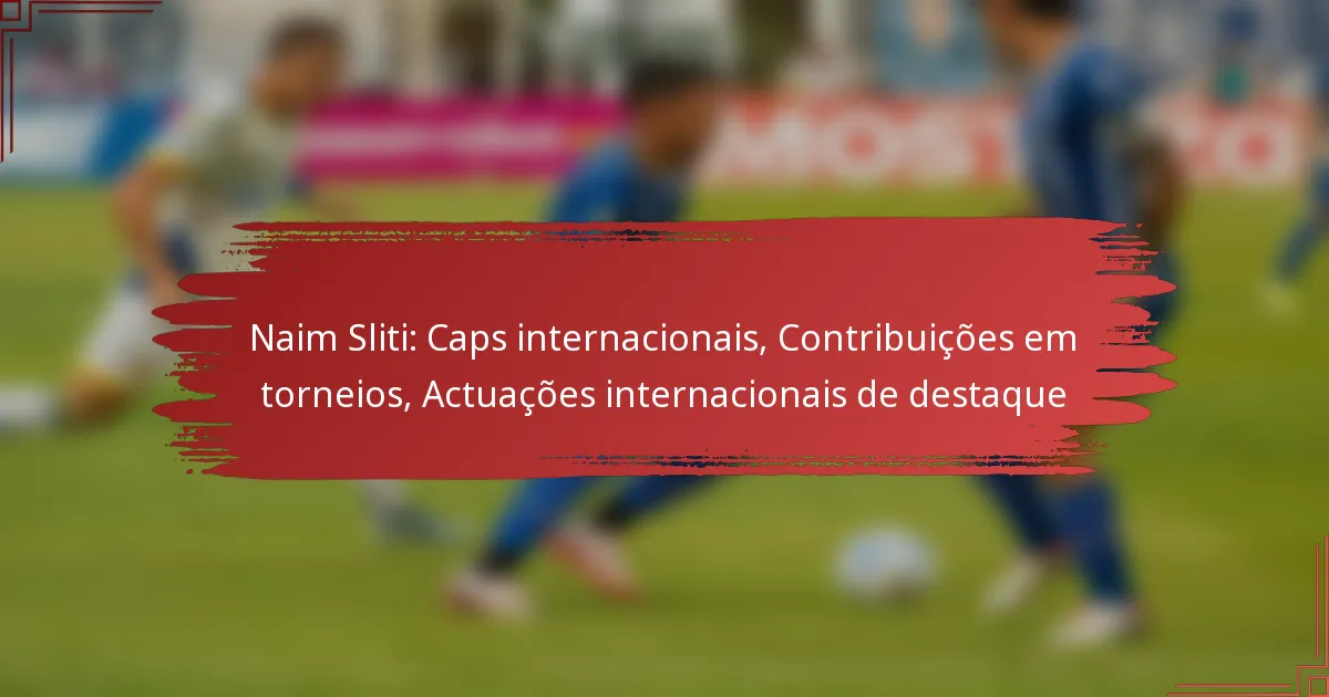 Naim Sliti: Caps internacionais, Contribuições em torneios, Actuações internacionais de destaque